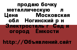 продаю бочку металлическую 200 л › Цена ­ 500 - Московская обл., Ногинский р-н, Электросталь г. Сад и огород » Ёмкости   